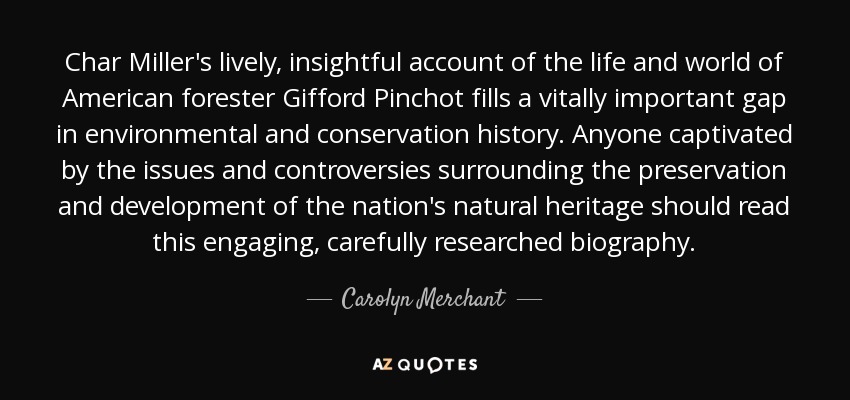 Char Miller's lively, insightful account of the life and world of American forester Gifford Pinchot fills a vitally important gap in environmental and conservation history. Anyone captivated by the issues and controversies surrounding the preservation and development of the nation's natural heritage should read this engaging, carefully researched biography. - Carolyn Merchant