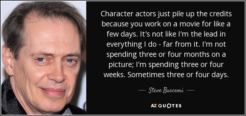 Character actors just pile up the credits because you work on a movie for like a few days. It's not like I'm the lead in everything I do - far from it. I'm not spending three or four months on a picture; I'm spending three or four weeks. Sometimes three or four days. - Steve Buscemi