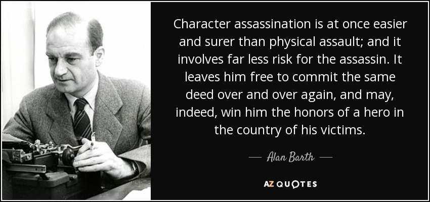 Character assassination is at once easier and surer than physical assault; and it involves far less risk for the assassin. It leaves him free to commit the same deed over and over again, and may, indeed, win him the honors of a hero in the country of his victims. - Alan Barth