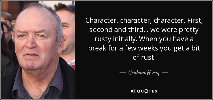 Character, character, character. First, second and third ... we were pretty rusty initially. When you have a break for a few weeks you get a bit of rust. - Graham Henry