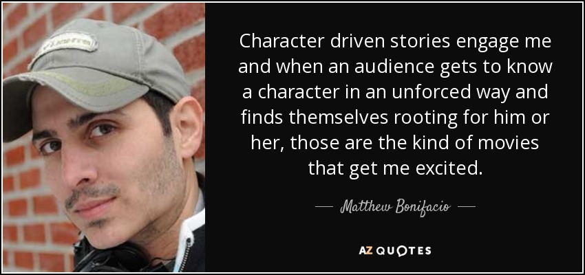 Character driven stories engage me and when an audience gets to know a character in an unforced way and finds themselves rooting for him or her, those are the kind of movies that get me excited. - Matthew Bonifacio