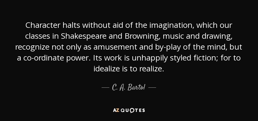 Character halts without aid of the imagination, which our classes in Shakespeare and Browning, music and drawing, recognize not only as amusement and by-play of the mind, but a co-ordinate power. Its work is unhappily styled fiction; for to idealize is to realize. - C. A. Bartol