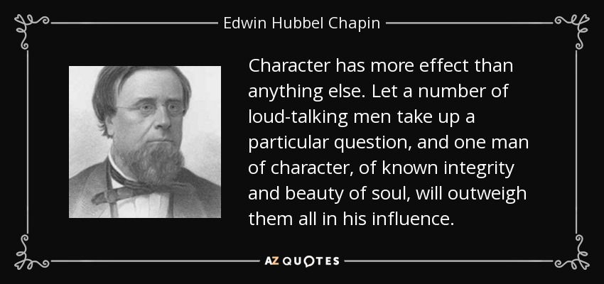 Character has more effect than anything else. Let a number of loud-talking men take up a particular question, and one man of character, of known integrity and beauty of soul, will outweigh them all in his influence. - Edwin Hubbel Chapin