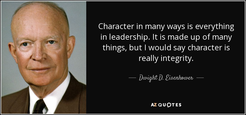 Character in many ways is everything in leadership. It is made up of many things, but I would say character is really integrity. - Dwight D. Eisenhower
