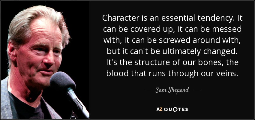 Character is an essential tendency. It can be covered up, it can be messed with, it can be screwed around with, but it can't be ultimately changed. It's the structure of our bones, the blood that runs through our veins. - Sam Shepard