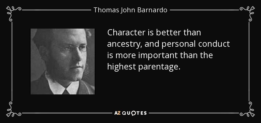 Character is better than ancestry, and personal conduct is more important than the highest parentage. - Thomas John Barnardo