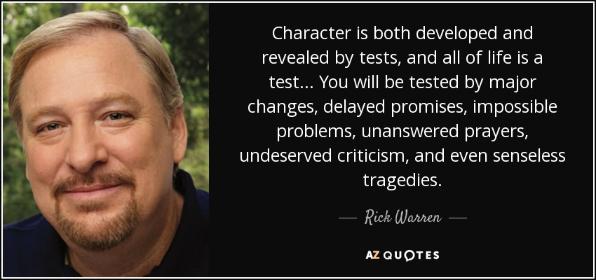 Character is both developed and revealed by tests, and all of life is a test... You will be tested by major changes, delayed promises, impossible problems, unanswered prayers, undeserved criticism, and even senseless tragedies. - Rick Warren