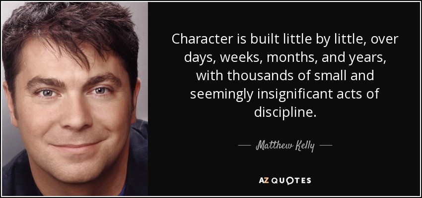 Character is built little by little, over days, weeks, months, and years, with thousands of small and seemingly insignificant acts of discipline. - Matthew Kelly