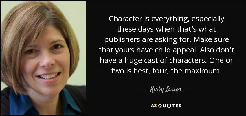 Character is everything, especially these days when that's what publishers are asking for. Make sure that yours have child appeal. Also don't have a huge cast of characters. One or two is best, four, the maximum. - Kirby Larson