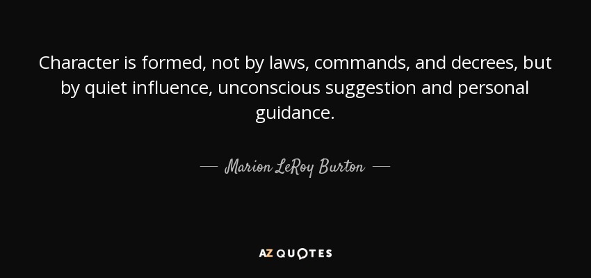 Character is formed, not by laws, commands, and decrees, but by quiet influence, unconscious suggestion and personal guidance. - Marion LeRoy Burton