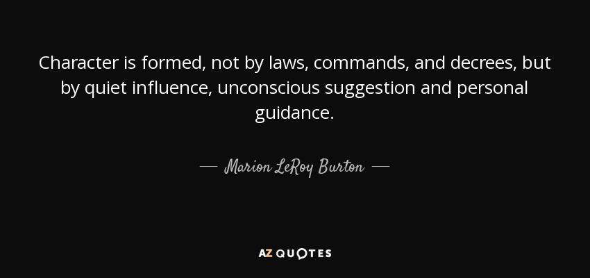 Character is formed, not by laws, commands, and decrees, but by quiet influence, unconscious suggestion and personal guidance. - Marion LeRoy Burton