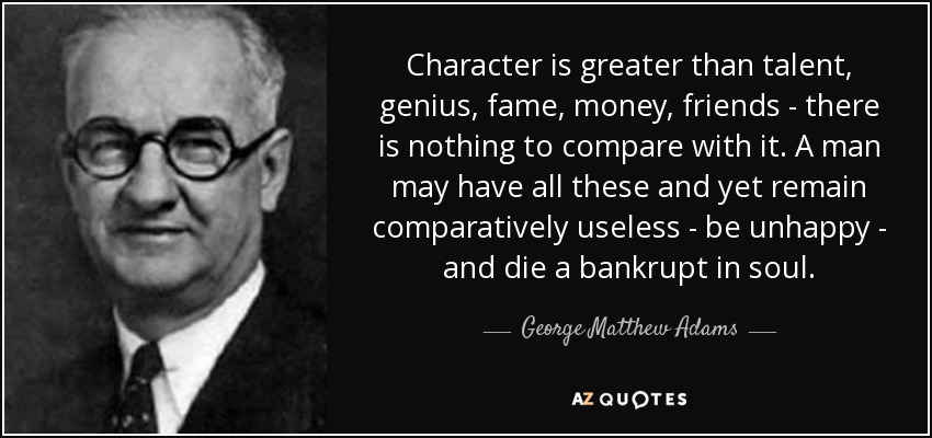 Character is greater than talent, genius, fame, money, friends - there is nothing to compare with it. A man may have all these and yet remain comparatively useless - be unhappy - and die a bankrupt in soul. - George Matthew Adams