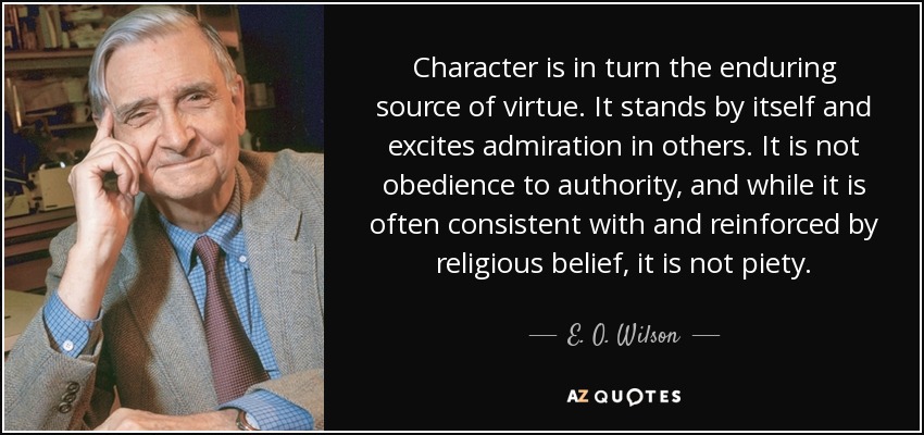 Character is in turn the enduring source of virtue. It stands by itself and excites admiration in others. It is not obedience to authority, and while it is often consistent with and reinforced by religious belief, it is not piety. - E. O. Wilson