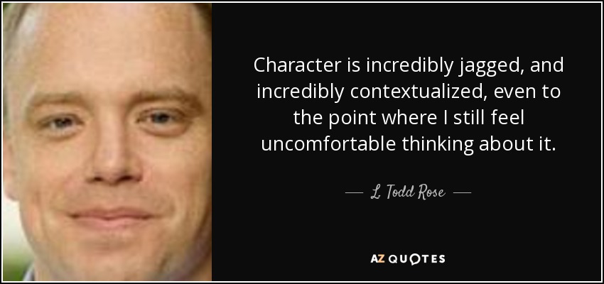 Character is incredibly jagged, and incredibly contextualized, even to the point where I still feel uncomfortable thinking about it. - L. Todd Rose