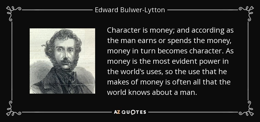 Character is money; and according as the man earns or spends the money, money in turn becomes character. As money is the most evident power in the world's uses, so the use that he makes of money is often all that the world knows about a man. - Edward Bulwer-Lytton, 1st Baron Lytton