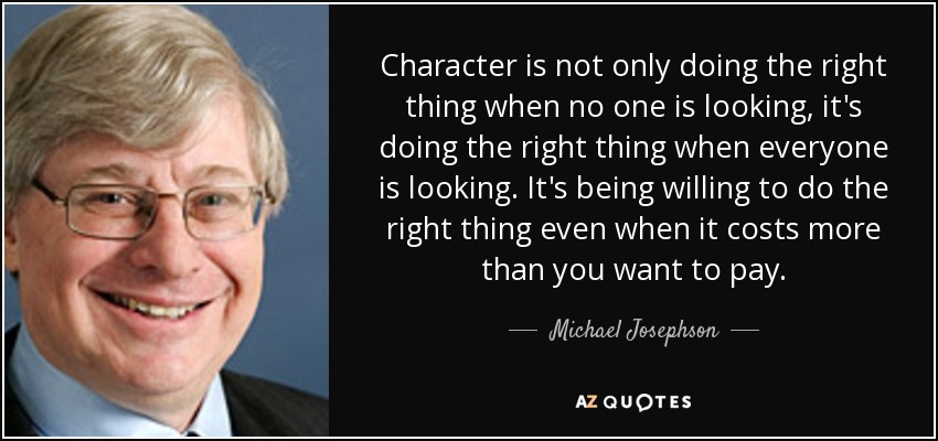 Character is not only doing the right thing when no one is looking, it's doing the right thing when everyone is looking. It's being willing to do the right thing even when it costs more than you want to pay. - Michael Josephson