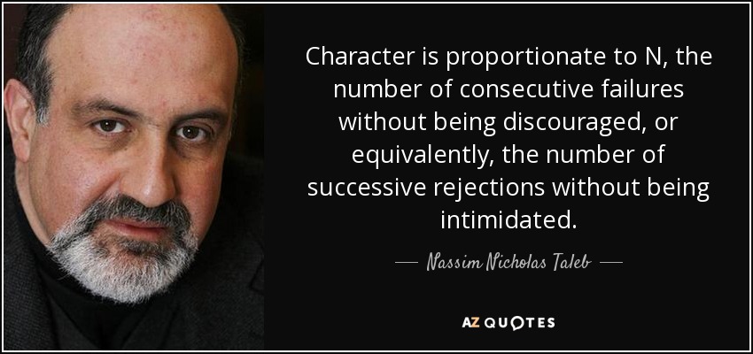 Character is proportionate to N, the number of consecutive failures without being discouraged, or equivalently, the number of successive rejections without being intimidated. - Nassim Nicholas Taleb