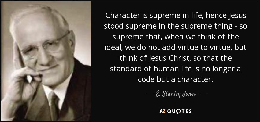 Character is supreme in life, hence Jesus stood supreme in the supreme thing - so supreme that, when we think of the ideal, we do not add virtue to virtue, but think of Jesus Christ, so that the standard of human life is no longer a code but a character. - E. Stanley Jones