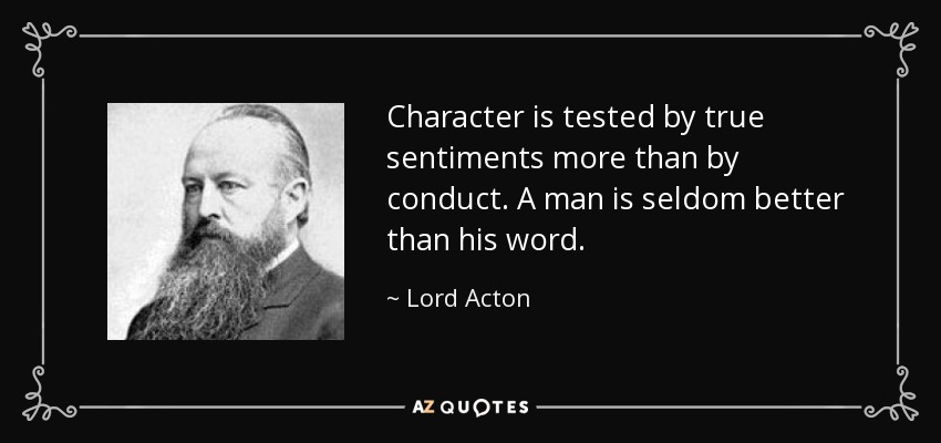 Character is tested by true sentiments more than by conduct. A man is seldom better than his word. - Lord Acton