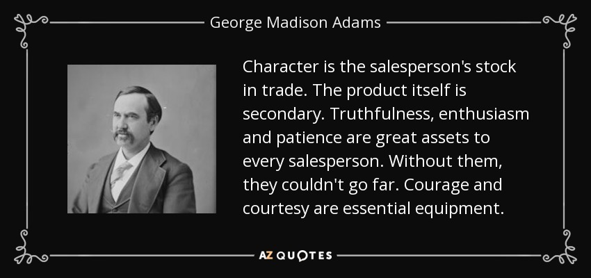 Character is the salesperson's stock in trade. The product itself is secondary. Truthfulness, enthusiasm and patience are great assets to every salesperson. Without them, they couldn't go far. Courage and courtesy are essential equipment. - George Madison Adams
