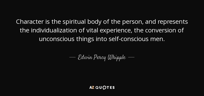 Character is the spiritual body of the person, and represents the individualization of vital experience, the conversion of unconscious things into self-conscious men. - Edwin Percy Whipple