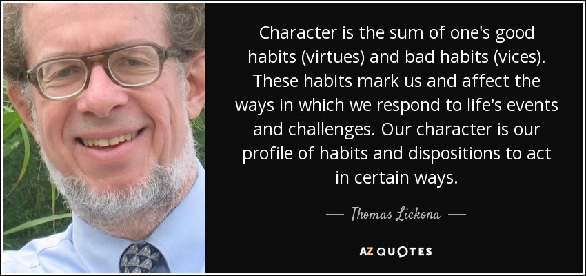 Character is the sum of one's good habits (virtues) and bad habits (vices). These habits mark us and affect the ways in which we respond to life's events and challenges. Our character is our profile of habits and dispositions to act in certain ways. - Thomas Lickona