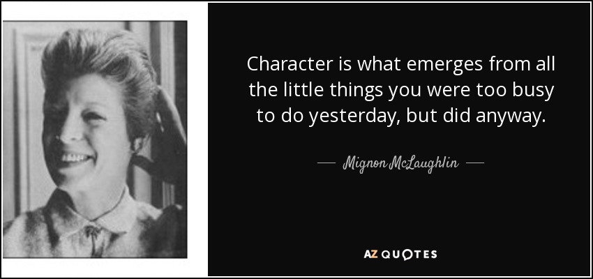 Character is what emerges from all the little things you were too busy to do yesterday, but did anyway. - Mignon McLaughlin
