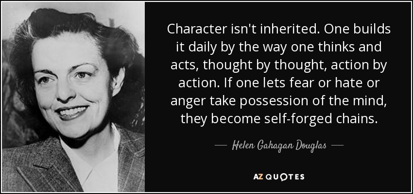 Character isn't inherited. One builds it daily by the way one thinks and acts, thought by thought, action by action. If one lets fear or hate or anger take possession of the mind, they become self-forged chains. - Helen Gahagan Douglas