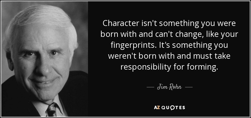 Character isn't something you were born with and can't change, like your fingerprints. It's something you weren't born with and must take responsibility for forming. - Jim Rohn