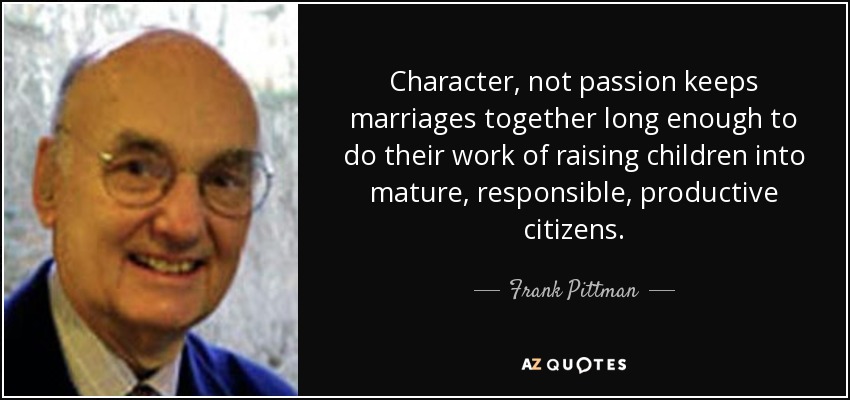 Character, not passion keeps marriages together long enough to do their work of raising children into mature, responsible, productive citizens. - Frank Pittman