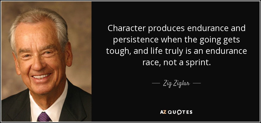 Character produces endurance and persistence when the going gets tough, and life truly is an endurance race, not a sprint. - Zig Ziglar