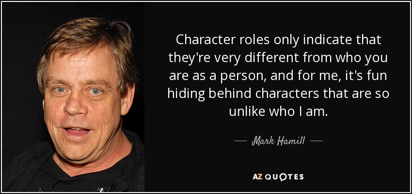Character roles only indicate that they're very different from who you are as a person, and for me, it's fun hiding behind characters that are so unlike who I am. - Mark Hamill