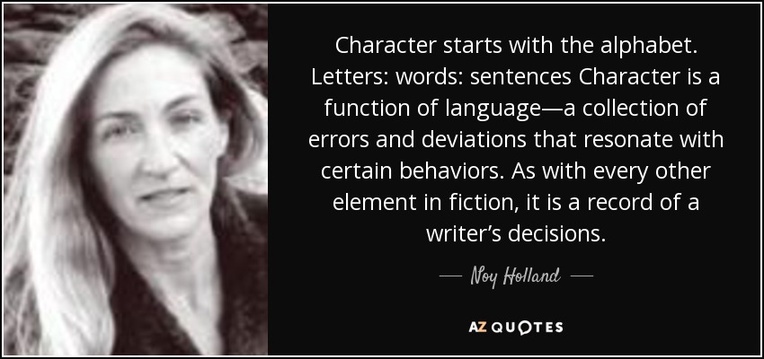 Character starts with the alphabet. Letters: words: sentences Character is a function of language—a collection of errors and deviations that resonate with certain behaviors. As with every other element in fiction, it is a record of a writer’s decisions. - Noy Holland