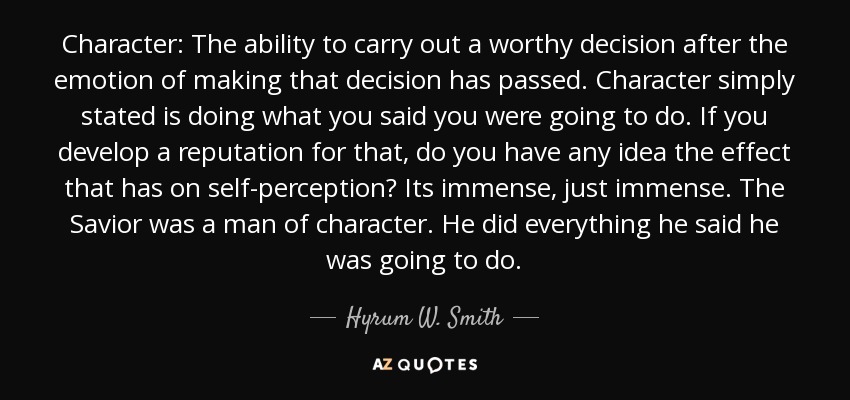 Character: The ability to carry out a worthy decision after the emotion of making that decision has passed. Character simply stated is doing what you said you were going to do. If you develop a reputation for that, do you have any idea the effect that has on self-perception? Its immense, just immense. The Savior was a man of character. He did everything he said he was going to do. - Hyrum W. Smith