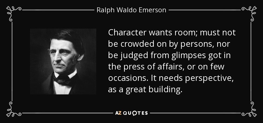 Character wants room; must not be crowded on by persons, nor be judged from glimpses got in the press of affairs, or on few occasions. It needs perspective, as a great building. - Ralph Waldo Emerson