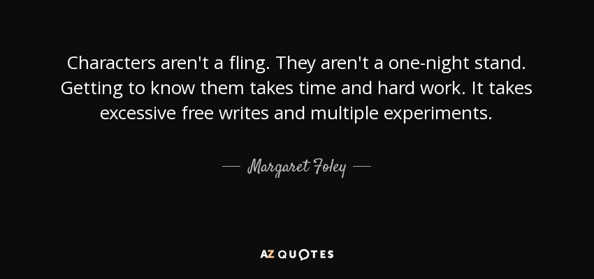 Characters aren't a fling. They aren't a one-night stand. Getting to know them takes time and hard work. It takes excessive free writes and multiple experiments. - Margaret Foley