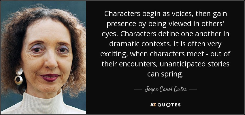 Characters begin as voices, then gain presence by being viewed in others' eyes. Characters define one another in dramatic contexts. It is often very exciting, when characters meet - out of their encounters, unanticipated stories can spring. - Joyce Carol Oates