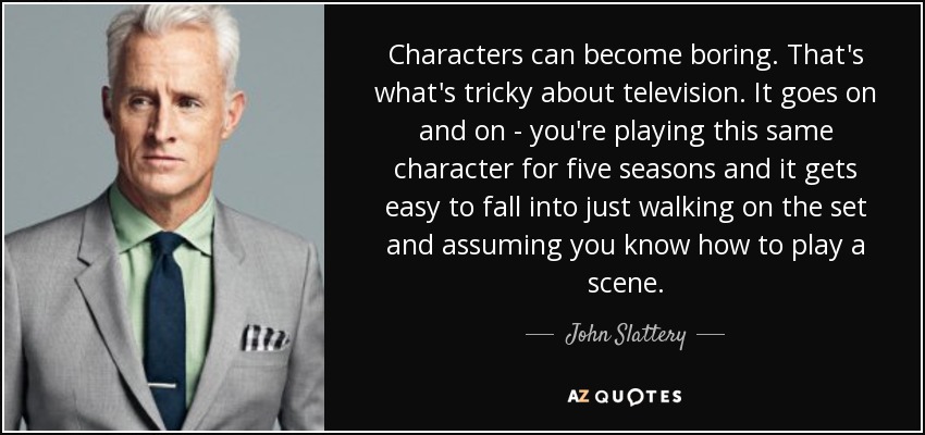Characters can become boring. That's what's tricky about television. It goes on and on - you're playing this same character for five seasons and it gets easy to fall into just walking on the set and assuming you know how to play a scene. - John Slattery