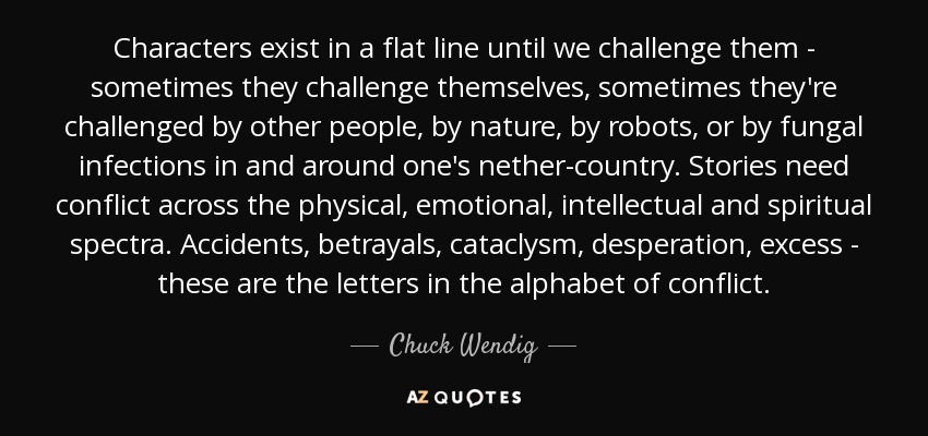 Characters exist in a flat line until we challenge them - sometimes they challenge themselves, sometimes they're challenged by other people, by nature, by robots, or by fungal infections in and around one's nether-country. Stories need conflict across the physical, emotional, intellectual and spiritual spectra. Accidents, betrayals, cataclysm, desperation, excess - these are the letters in the alphabet of conflict. - Chuck Wendig