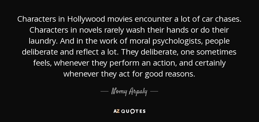 Characters in Hollywood movies encounter a lot of car chases. Characters in novels rarely wash their hands or do their laundry. And in the work of moral psychologists, people deliberate and reflect a lot. They deliberate, one sometimes feels, whenever they perform an action, and certainly whenever they act for good reasons. - Nomy Arpaly