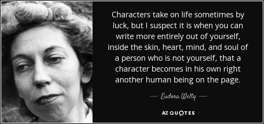 Characters take on life sometimes by luck, but I suspect it is when you can write more entirely out of yourself, inside the skin, heart, mind, and soul of a person who is not yourself, that a character becomes in his own right another human being on the page. - Eudora Welty