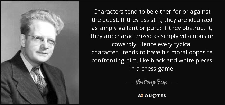 Characters tend to be either for or against the quest. If they assist it, they are idealized as simply gallant or pure; if they obstruct it, they are characterized as simply villainous or cowardly. Hence every typical character...tends to have his moral opposite confronting him, like black and white pieces in a chess game. - Northrop Frye