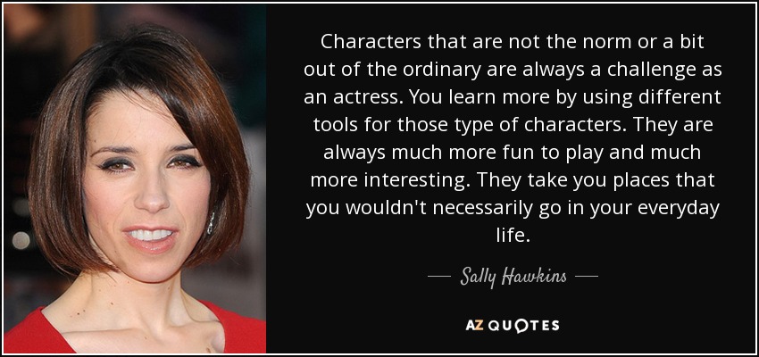 Characters that are not the norm or a bit out of the ordinary are always a challenge as an actress. You learn more by using different tools for those type of characters. They are always much more fun to play and much more interesting. They take you places that you wouldn't necessarily go in your everyday life. - Sally Hawkins
