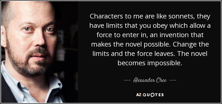 Characters to me are like sonnets, they have limits that you obey which allow a force to enter in, an invention that makes the novel possible. Change the limits and the force leaves. The novel becomes impossible. - Alexander Chee