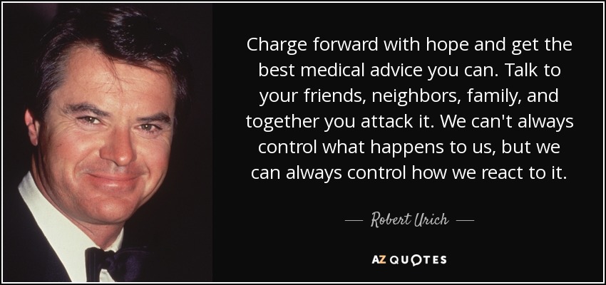Charge forward with hope and get the best medical advice you can. Talk to your friends, neighbors, family, and together you attack it. We can't always control what happens to us, but we can always control how we react to it. - Robert Urich
