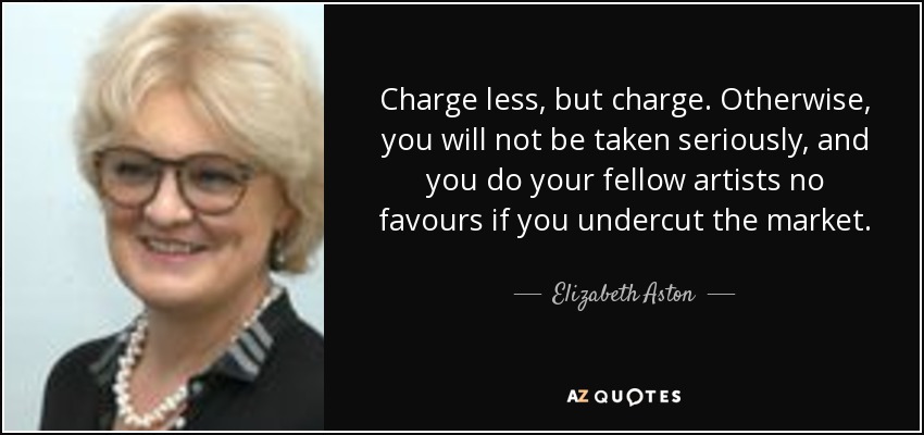 Charge less, but charge. Otherwise, you will not be taken seriously, and you do your fellow artists no favours if you undercut the market. - Elizabeth Aston
