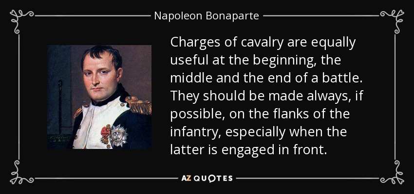 Charges of cavalry are equally useful at the beginning, the middle and the end of a battle. They should be made always, if possible, on the flanks of the infantry, especially when the latter is engaged in front. - Napoleon Bonaparte