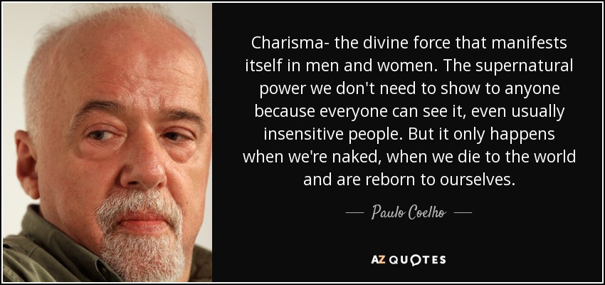 Charisma- the divine force that manifests itself in men and women. The supernatural power we don't need to show to anyone because everyone can see it, even usually insensitive people. But it only happens when we're naked, when we die to the world and are reborn to ourselves. - Paulo Coelho