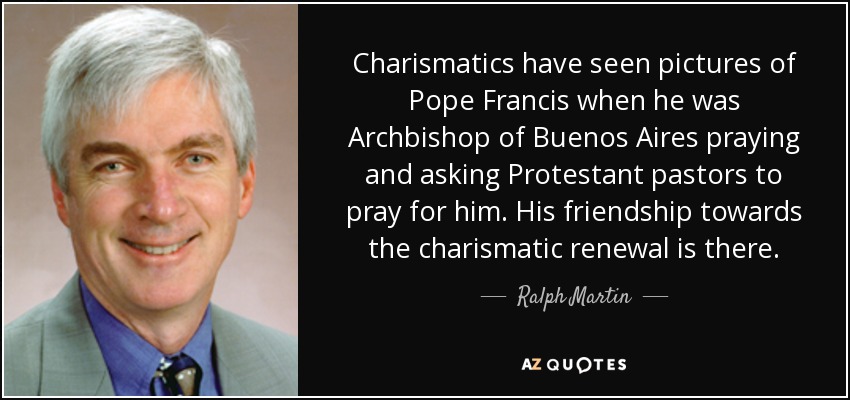 Charismatics have seen pictures of Pope Francis when he was Archbishop of Buenos Aires praying and asking Protestant pastors to pray for him. His friendship towards the charismatic renewal is there. - Ralph Martin