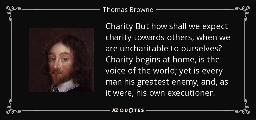 Charity But how shall we expect charity towards others, when we are uncharitable to ourselves? Charity begins at home, is the voice of the world; yet is every man his greatest enemy, and, as it were, his own executioner. - Thomas Browne